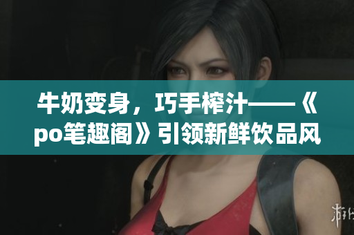 牛奶变身，巧手榨汁——《po笔趣阁》引领新鲜饮品风尚