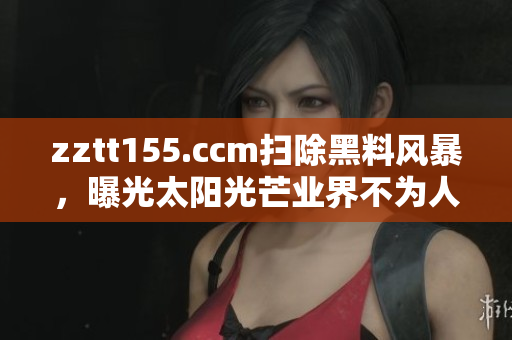 zztt155.ccm扫除黑料风暴，曝光太阳光芒业界不为人知事件