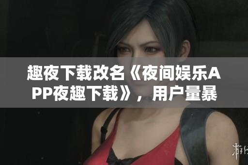趣夜下载改名《夜间娱乐APP夜趣下载》，用户量暴增至50%，快来下载体验！