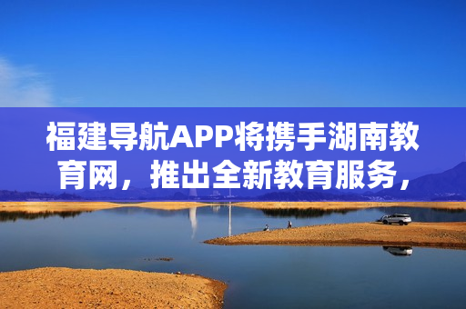 福建导航APP将携手湖南教育网，推出全新教育服务，助力2022年教育领域发展
