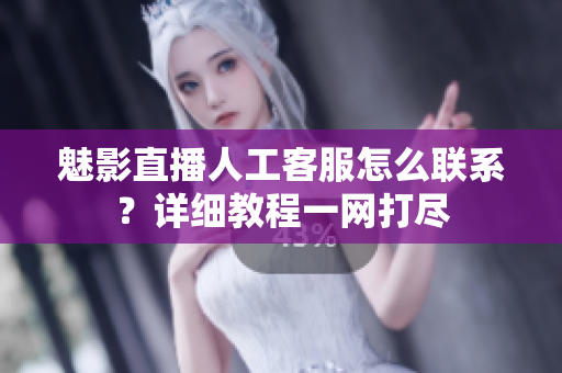 魅影直播人工客服怎么联系？详细教程一网打尽