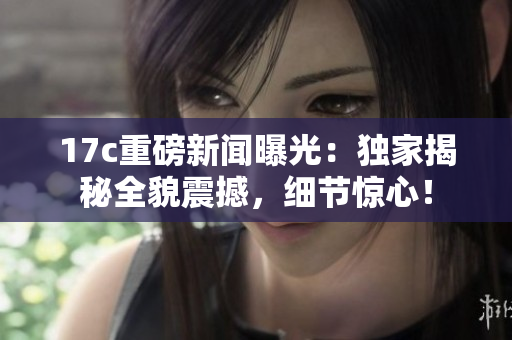 17c重磅新闻曝光：独家揭秘全貌震撼，细节惊心！