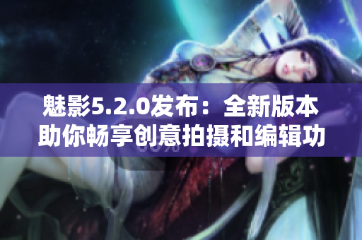 魅影5.2.0发布：全新版本助你畅享创意拍摄和编辑功能