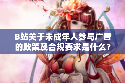 B站关于未成年人参与广告的政策及合规要求是什么？