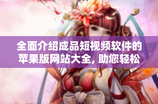 全面介绍成品短视频软件的苹果版网站大全, 助您轻松找到最适合您的应用