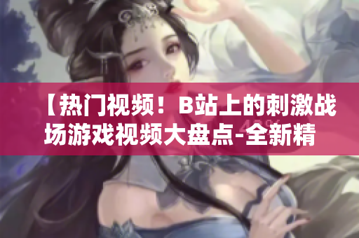 【热门视频！B站上的刺激战场游戏视频大盘点-全新精彩内容尽在其中】