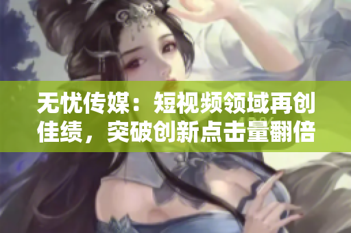 无忧传媒：短视频领域再创佳绩，突破创新点击量翻倍