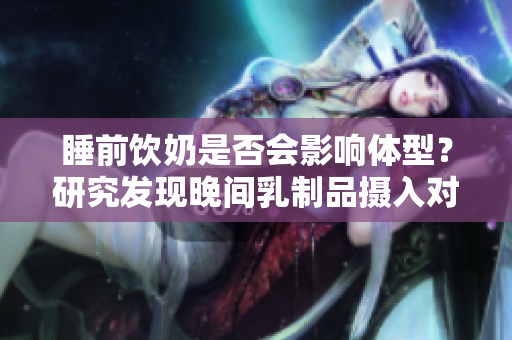 睡前饮奶是否会影响体型？研究发现晚间乳制品摄入对体重影响调查