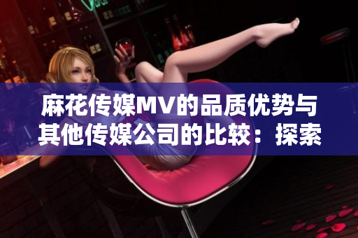 麻花传媒MV的品质优势与其他传媒公司的比较：探索内容质量、创意表达与观众吸引力