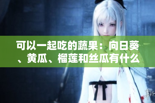 可以一起吃的蔬果：向日葵、黄瓜、榴莲和丝瓜有什么好处？