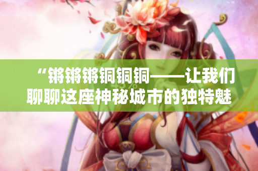 “锵锵锵铜铜铜——让我们聊聊这座神秘城市的独特魅力”