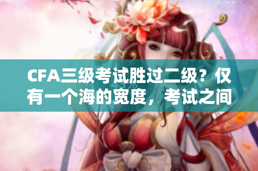 CFA三级考试胜过二级？仅有一个海的宽度，考试之间到底有何不同？