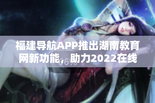 福建导航APP推出湖南教育网新功能，助力2022在线学习