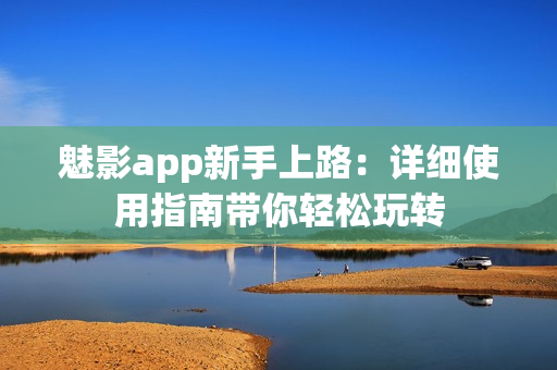 魅影app新手上路：详细使用指南带你轻松玩转