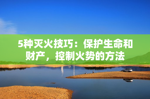 5种灭火技巧：保护生命和财产，控制火势的方法
