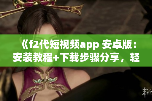 《f2代短视频app 安卓版：安装教程+下载步骤分享，轻松体验精彩视频创作》