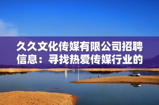 久久文化传媒有限公司招聘信息：寻找热爱传媒行业的您，加入我们共同创造精彩未来