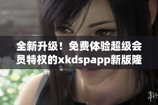 全新升级！免费体验超级会员特权的xkdspapp新版隆重上线，速来体验！
