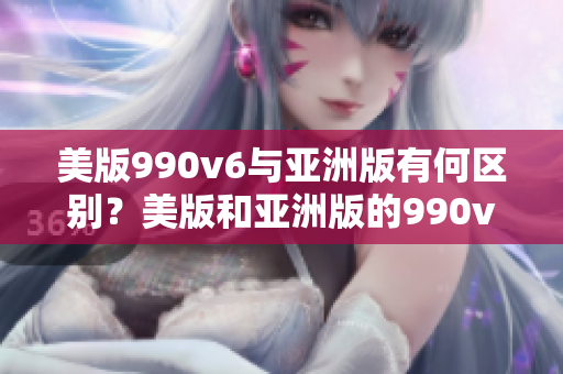 美版990v6与亚洲版有何区别？美版和亚洲版的990v6：究竟有何不同？