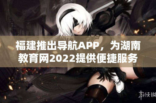 福建推出导航APP，为湖南教育网2022提供便捷服务