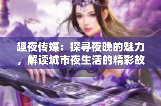 趣夜传媒：探寻夜晚的魅力，解读城市夜生活的精彩故事