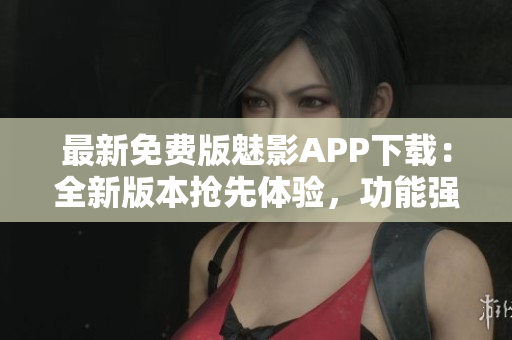 最新免费版魅影APP下载：全新版本抢先体验，功能强大更新超乎想象