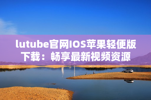 lutube官网IOS苹果轻便版下载：畅享最新视频资源
