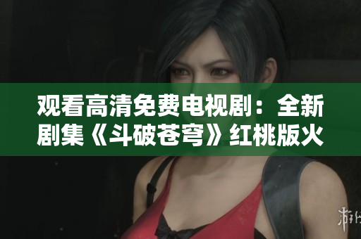 观看高清免费电视剧：全新剧集《斗破苍穹》红桃版火热上线