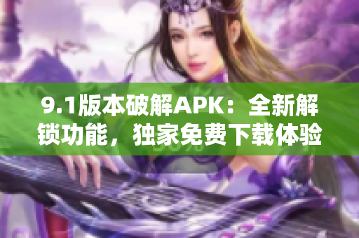 9.1版本破解APK：全新解锁功能，独家免费下载体验