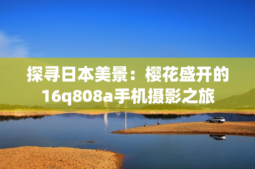 探寻日本美景：樱花盛开的16q808a手机摄影之旅