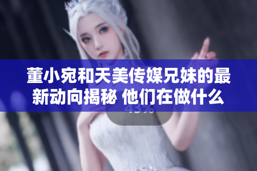 董小宛和天美传媒兄妹的最新动向揭秘 他们在做什么？