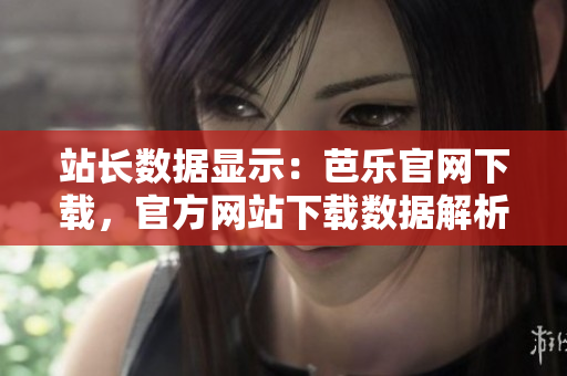 站长数据显示：芭乐官网下载，官方网站下载数据解析