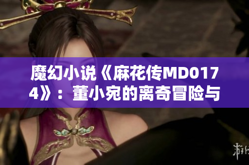 魔幻小说《麻花传MD0174》：董小宛的离奇冒险与情感探索