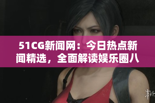 51CG新闻网：今日热点新闻精选，全面解读娱乐圈八卦趣事