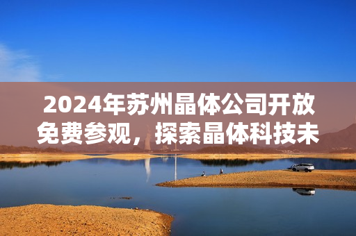 2024年苏州晶体公司开放免费参观，探索晶体科技未来发展趋势