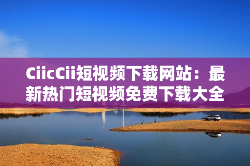 CiicCii短视频下载网站：最新热门短视频免费下载大全