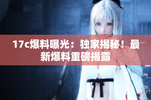 17c爆料曝光：独家揭秘！最新爆料重磅揭露