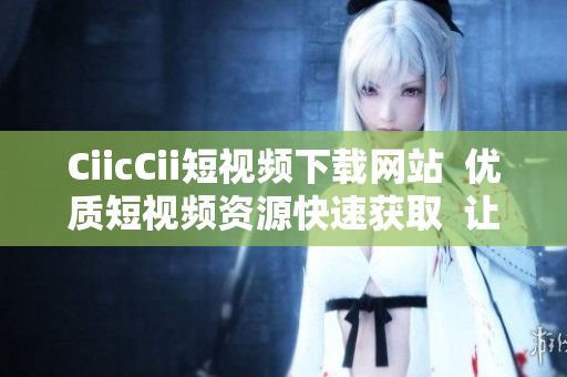 CiicCii短视频下载网站  优质短视频资源快速获取  让您随时随地畅享精彩视频 