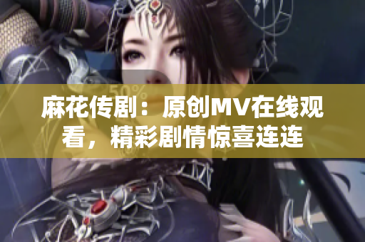 麻花传剧：原创MV在线观看，精彩剧情惊喜连连