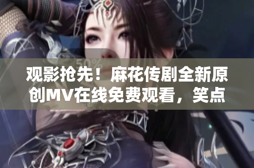 观影抢先！麻花传剧全新原创MV在线免费观看，笑点满满，情感真挚！