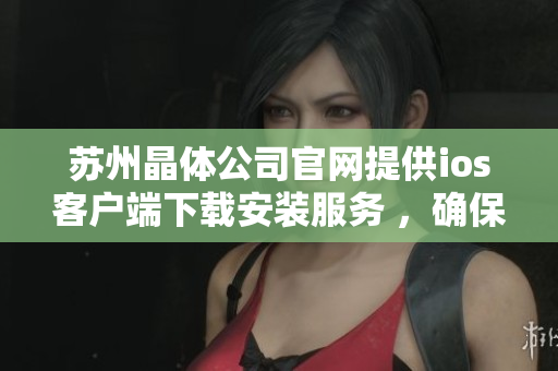 苏州晶体公司官网提供ios客户端下载安装服务 ，确保可靠、便捷。