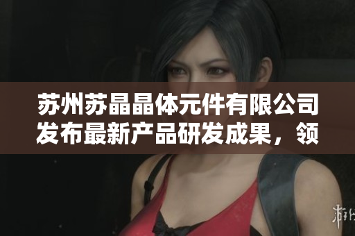 苏州苏晶晶体元件有限公司发布最新产品研发成果，领先技术引领晶体元件行业发展