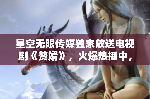 星空无限传媒独家放送电视剧《赘婿》，火爆热播中，快来在线观看享受精彩剧情