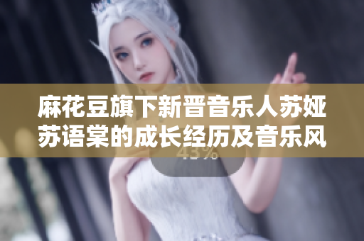 麻花豆旗下新晋音乐人苏娅苏语棠的成长经历及音乐风格简介