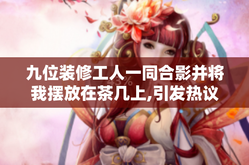 九位装修工人一同合影并将我摆放在茶几上,引发热议