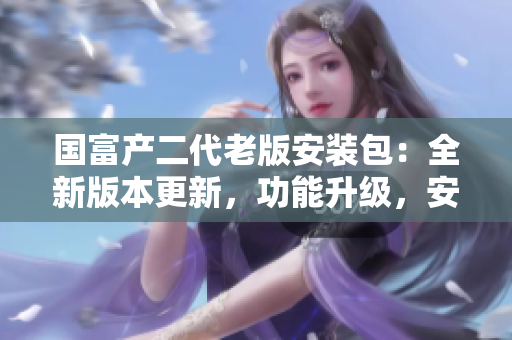 国富产二代老版安装包：全新版本更新，功能升级，安全稳定，欢迎体验！