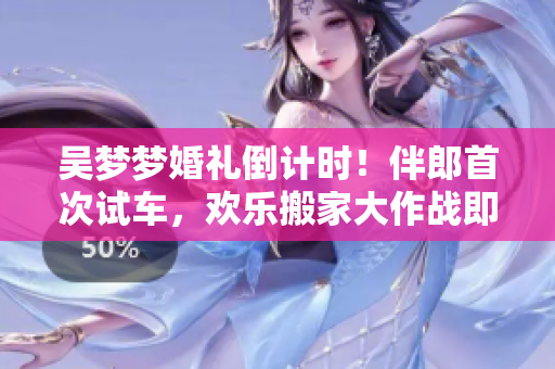 吴梦梦婚礼倒计时！伴郎首次试车，欢乐搬家大作战即将上演