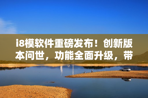 i8模软件重磅发布！创新版本问世，功能全面升级，带你开启全新软件体验