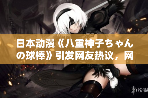 日本动漫《八重神子ちゃんの球棒》引发网友热议，网友的讨论令人热血沸腾。