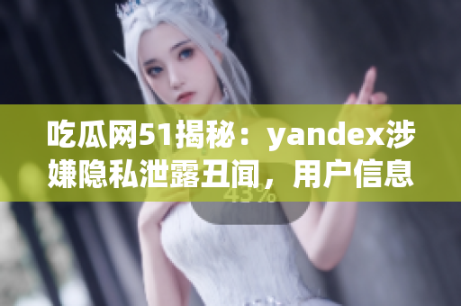 吃瓜网51揭秘：yandex涉嫌隐私泄露丑闻，用户信息安全岌岌可危